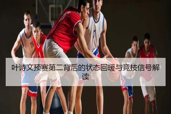 叶诗文预赛第二背后的状态回暖与竞技信号解读