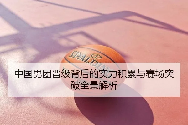 中国男团晋级背后的实力积累与赛场突破全景解析