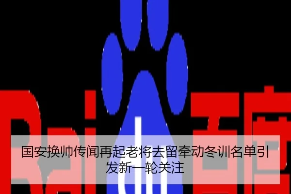 国安换帅传闻再起老将去留牵动冬训名单引发新一轮关注