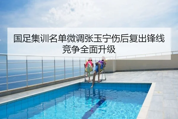 国足集训名单微调张玉宁伤后复出锋线竞争全面升级