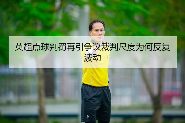 英超点球判罚再引争议裁判尺度为何反复波动