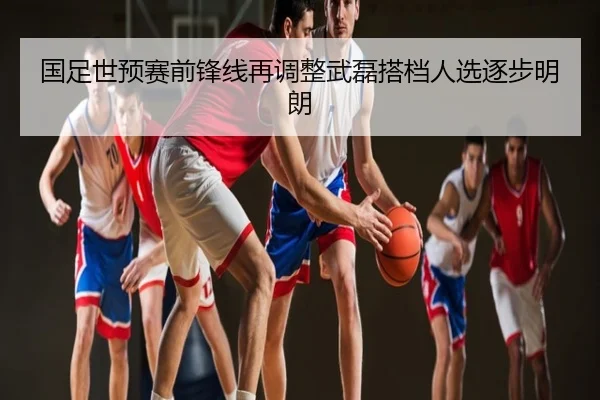 国足世预赛前锋线再调整武磊搭档人选逐步明朗