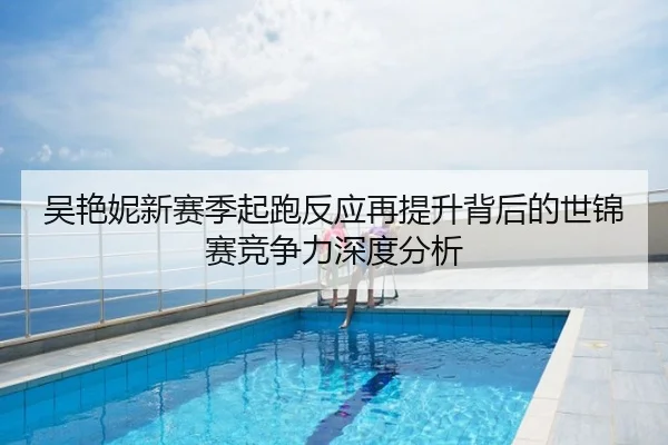 吴艳妮新赛季起跑反应再提升背后的世锦赛竞争力深度分析