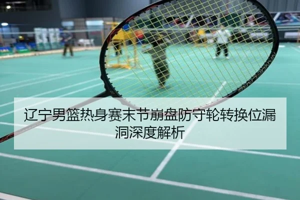 辽宁男篮热身赛末节崩盘防守轮转换位漏洞深度解析