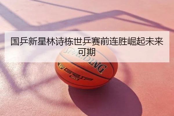 国乒新星林诗栋世乒赛前连胜崛起未来可期